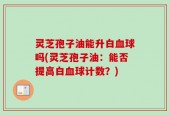 灵芝孢子油能升白血球吗(灵芝孢子油：能否提高白血球计数？)