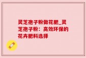 灵芝孢子粉做花肥_灵芝孢子粉：高效环保的花卉肥料选择