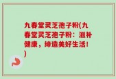 九春堂灵芝孢子粉(九春堂灵芝孢子粉：滋补健康，缔造美好生活！)