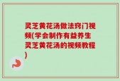 灵芝黄花汤做法窍门视频(学会制作有益养生灵芝黄花汤的视频教程)