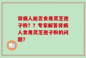 肾病人能否食用灵芝孢子粉？？专家解答肾病人食用灵芝孢子粉的问题？