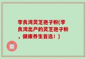 李良湾灵芝孢子粉(李良湾出产的灵芝孢子粉，健康养生首选！)
