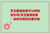 灵芝鹿茸胶囊可以阴阳双补吗(灵芝鹿茸胶囊：滋阴补阳的双重效益)