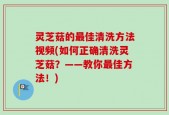灵芝菇的最佳清洗方法视频(如何正确清洗灵芝菇？——教你最佳方法！)