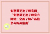 安惠灵芝孢子粉官网_“安惠灵芝孢子粉官方网站：全面了解产品信息与购买指南”