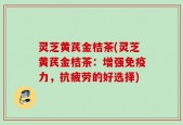 灵芝黄芪金桔茶(灵芝黄芪金桔茶：增强免疫力，抗疲劳的好选择)