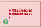 树灵芝怎么销售出去(如何成功销售树灵芝？)