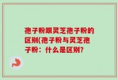 孢子粉跟灵芝孢子粉的区别(孢子粉与灵芝孢子粉：什么是区别？