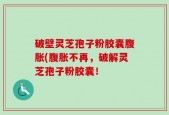 破壁灵芝孢子粉胶囊腹胀(腹胀不再，破解灵芝孢子粉胶囊！