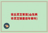 安丘灵芝莱芜(山东两市灵芝销量逐年攀升)