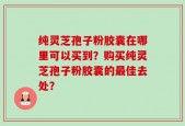 纯灵芝孢子粉胶囊在哪里可以买到？购买纯灵芝孢子粉胶囊的最佳去处？