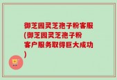 御芝园灵芝孢子粉客服(御芝园灵芝孢子粉 客户服务取得巨大成功)