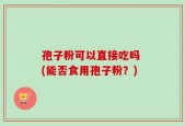 孢子粉可以直接吃吗 (能否食用孢子粉？)