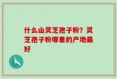 什么山灵芝孢子粉？灵芝孢子粉哪里的产地最好