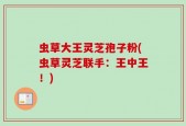 虫草大王灵芝孢子粉(虫草灵芝联手：王中王！)