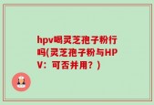 hpv喝灵芝孢子粉行吗(灵芝孢子粉与HPV：可否并用？)