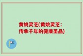 黄姚灵芝(黄姚灵芝：传承千年的健康圣品)