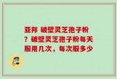 亚邦 破壁灵芝孢子粉？破壁灵芝孢子粉每天服用几次，每次服多少