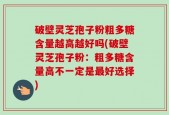 破壁灵芝孢子粉粗多糖含量越高越好吗(破壁灵芝孢子粉：粗多糖含量高不一定是最好选择)