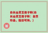 白长山灵芝孢子粉(白长山灵芝孢子粉：自然珍品，指日可待。)