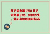 灵芝党参栗子汤(灵芝党参栗子汤：保健养生，滋补身体的美味佳品)