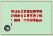 老谷头灵芝破壁狍子粉好吗老谷头灵芝狍子粉：值得一试的健康佳品)