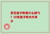 灵芝孢子粉用什么碗勺？10克孢子粉大约多少