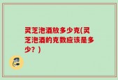 灵芝泡酒放多少克(灵芝泡酒的克数应该是多少？)