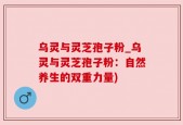 乌灵与灵芝孢子粉_乌灵与灵芝孢子粉：自然养生的双重力量)
