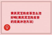 黄芪灵芝陈皮茶怎么泡好喝(黄芪灵芝陈皮茶的完美冲泡方法)