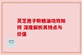 灵芝孢子粉精油功效如何 深度解析其特点与价值