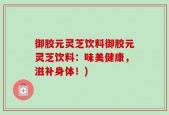 御胶元灵芝饮料御胶元灵芝饮料：味美健康，滋补身体！)