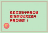 检验灵芝孢子粉是否破壁(如何检验灵芝孢子粉是否破壁？)