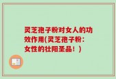 灵芝孢子粉对女人的功效作用(灵芝孢子粉：女性的壮阳圣品！)