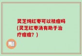 灵芝炖红枣可以祛痘吗(灵芝红枣汤有助于治疗痘痘？)