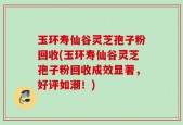 玉环寿仙谷灵芝孢子粉回收(玉环寿仙谷灵芝孢子粉回收成效显著，好评如潮！)