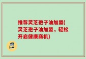 推荐灵芝孢子油加盟(灵芝孢子油加盟，轻松开启健康商机)