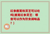 红参鹿茸和灵芝可以吃吗(鹿茸红参灵芝：哪些可以作为饮食调味品？)
