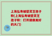 上海弘寿破壁灵芝孢子粉(上海弘寿破壁灵芝孢子粉：打开健康美好的大门)