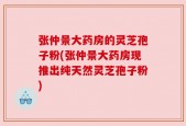 张仲景大药房的灵芝孢子粉(张仲景大药房现推出纯天然灵芝孢子粉)