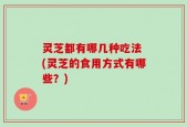 灵芝都有哪几种吃法 (灵芝的食用方式有哪些？)