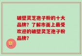 破壁灵芝孢子粉的十大品牌？了解市面上最受欢迎的破壁灵芝孢子粉品牌？