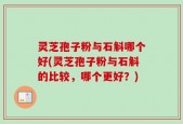 灵芝孢子粉与石斛哪个好(灵芝孢子粉与石斛的比较，哪个更好？)