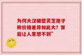 为何大汉破壁灵芝孢子粉价格差异如此大？背后让人意想不到”