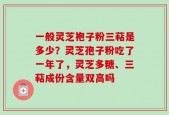 一般灵芝袍子粉三萜是多少？灵芝孢子粉吃了一年了，灵芝多糖、三萜成份含量双高吗