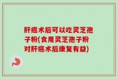 肝癌术后可以吃灵芝孢子粉(食用灵芝孢子粉对肝癌术后康复有益)