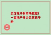 灵芝孢子粉市场数据？一亩地产多少灵芝孢子粉