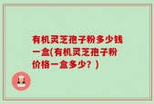 有机灵芝孢子粉多少钱一盒(有机灵芝孢子粉价格一盒多少？)