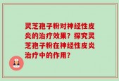 灵芝孢子粉对神经性皮炎的治疗效果？探究灵芝孢子粉在神经性皮炎治疗中的作用？