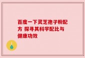百度一下灵芝孢子粉配方 探寻其科学配比与健康功效